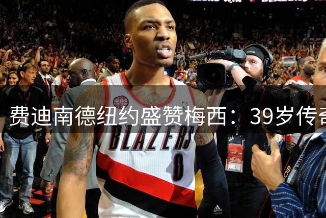 费迪南德纽约盛赞梅西：39岁传奇仍在定义足球艺术