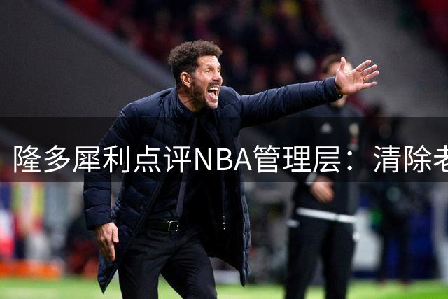 隆多犀利点评NBA管理层：清除老将只为更好掌控球员